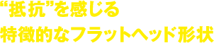 抵抗を感じる特徴的なフラットヘッド形状