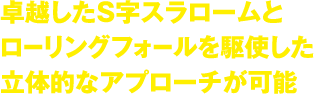 卓越したS字スラロームとローリングフォールを駆使した立体的なアプローチが可能